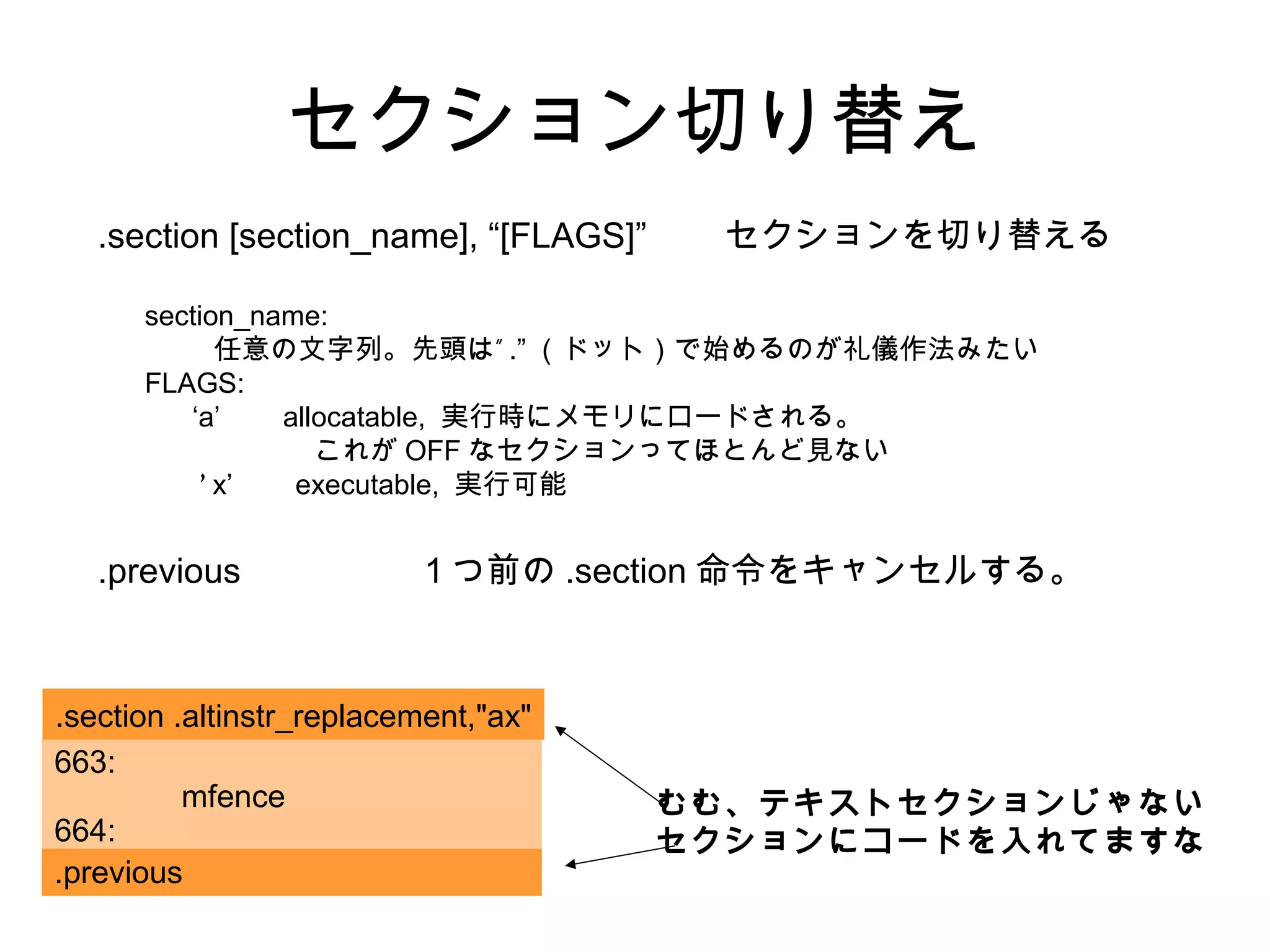 セクション切り替え
.section [section_name], “[FLAGS]” セクションを切り替える
section_name:
”任意の文字列。先頭は .” （ドット）で始めるのが礼儀作法みたい
FLAGS:
‘a’ allocatable, 実行時にメモリにロードされる。
これが OFF なセクションってほとんど見ない
‘ x’ executable, 実行可能
.previous １つ前の .section 命令をキャンセルする。
663:
mfence
664:
.section .altinstr_replacement,"ax"
.previous
むむ、テキストセクションじゃない
セクションにコードを入れてますな
 