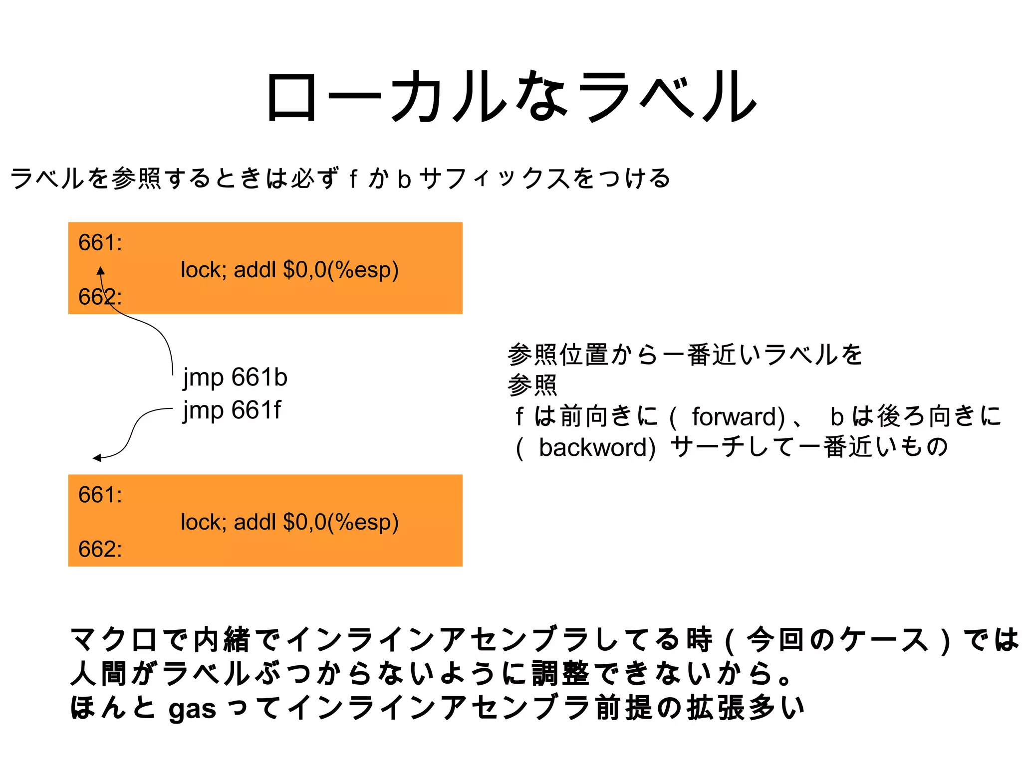 ローカルなラベル
ラベルを参照するときは必ずｆかｂサフィックスをつける
参照位置から一番近いラベルを
参照
ｆは前向きに（ forward) 、 ｂは後ろ向きに
（ backword) サーチして一番近いもの
661:
lock; addl $0,0(%esp)
662:
jmp 661f
661:
lock; addl $0,0(%esp)
662:
jmp 661b
マクロで内緒でインラインアセンブラしてる時（今回のケース）では
人間がラベルぶつからないように調整できないから。
ほんと gas ってインラインアセンブラ前提の拡張多い
 