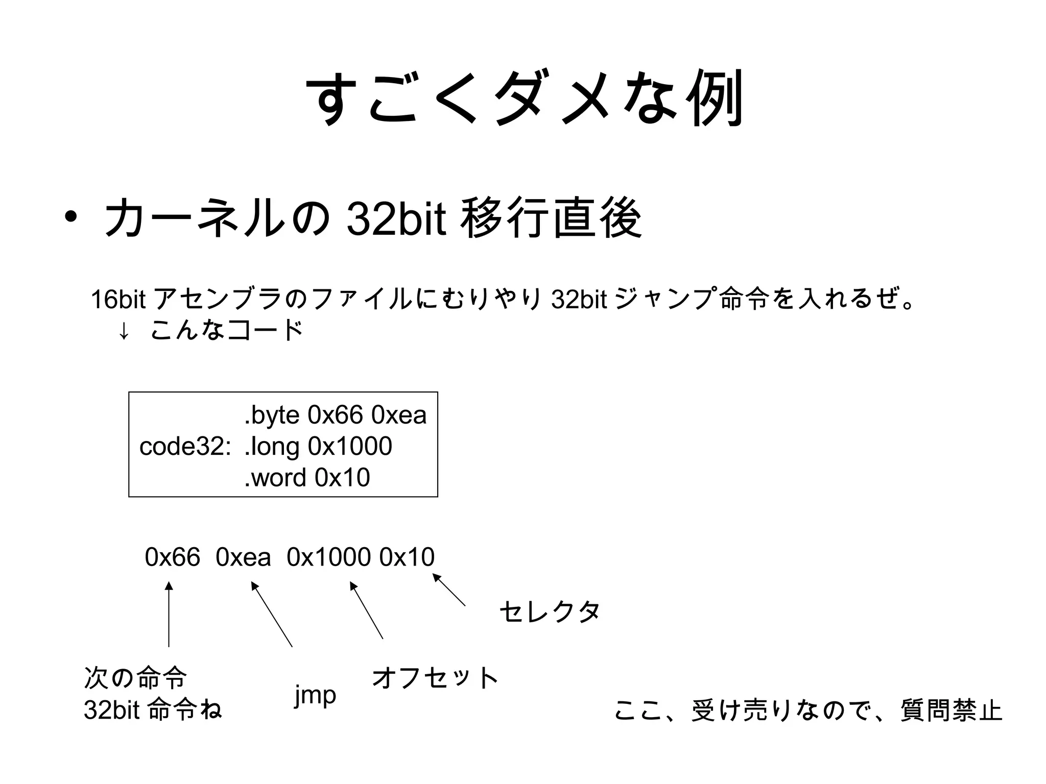 すごくダメな例
• カーネルの 32bit 移行直後
.byte 0x66 0xea
code32: .long 0x1000
.word 0x10
ここ、受け売りなので、質問禁止
16bit アセンブラのファイルにむりやり 32bit ジャンプ命令を入れるぜ。
↓ こんなコード
0x66 0xea 0x1000 0x10
次の命令
32bit 命令ね
jmp
オフセット
セレクタ
 