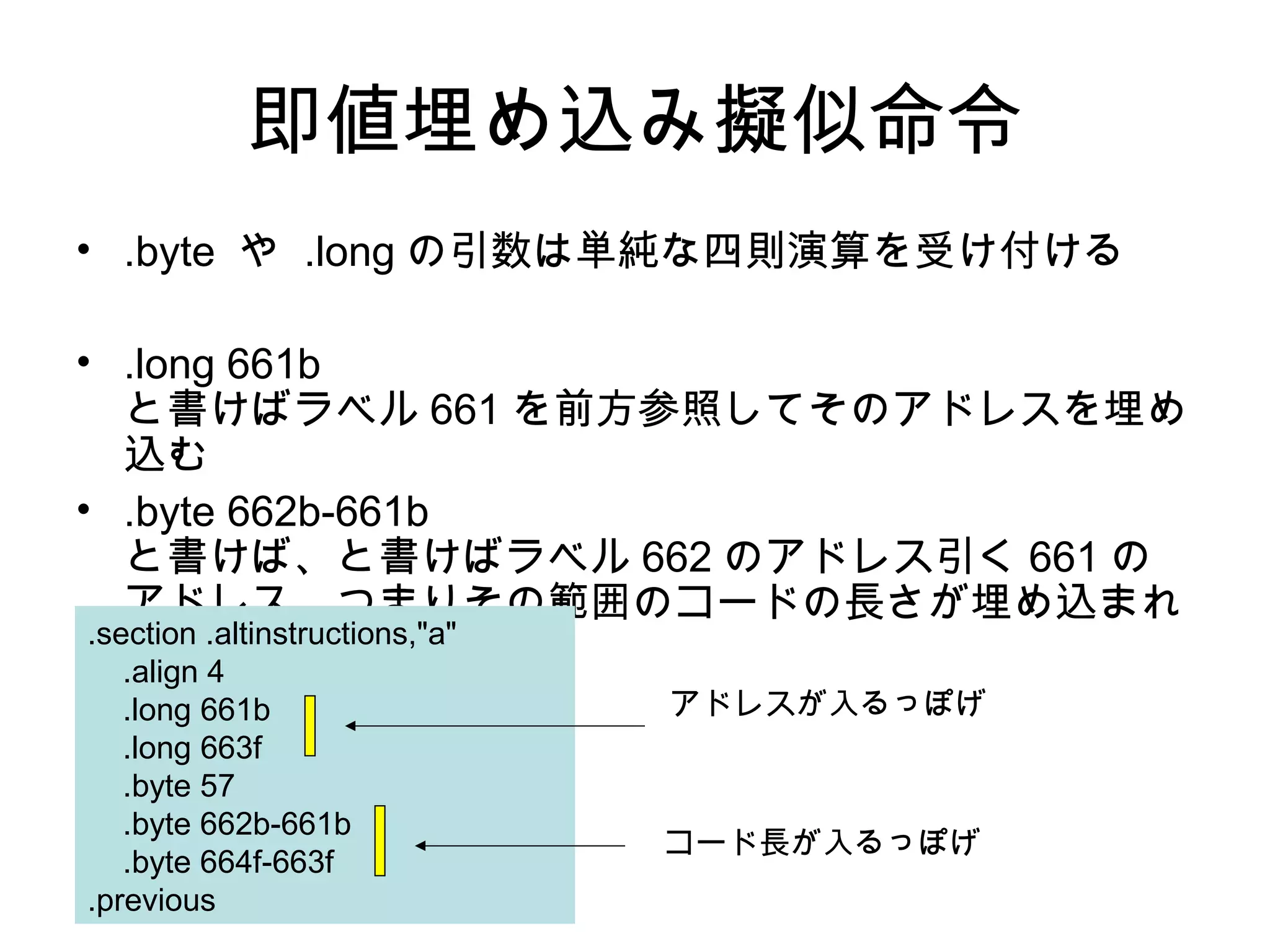 即値埋め込み擬似命令
• .byte や .long の引数は単純な四則演算を受け付ける
• .long 661b
と書けばラベル 661 を前方参照してそのアドレスを埋め
込む
• .byte 662b-661b
と書けば、と書けばラベル 662 のアドレス引く 661 の
アドレス、つまりその範囲のコードの長さが埋め込まれ
る。.section .altinstructions,"a"
.align 4
.long 661b
.long 663f
.byte 57
.byte 662b-661b
.byte 664f-663f
.previous
アドレスが入るっぽげ
コード長が入るっぽげ
 