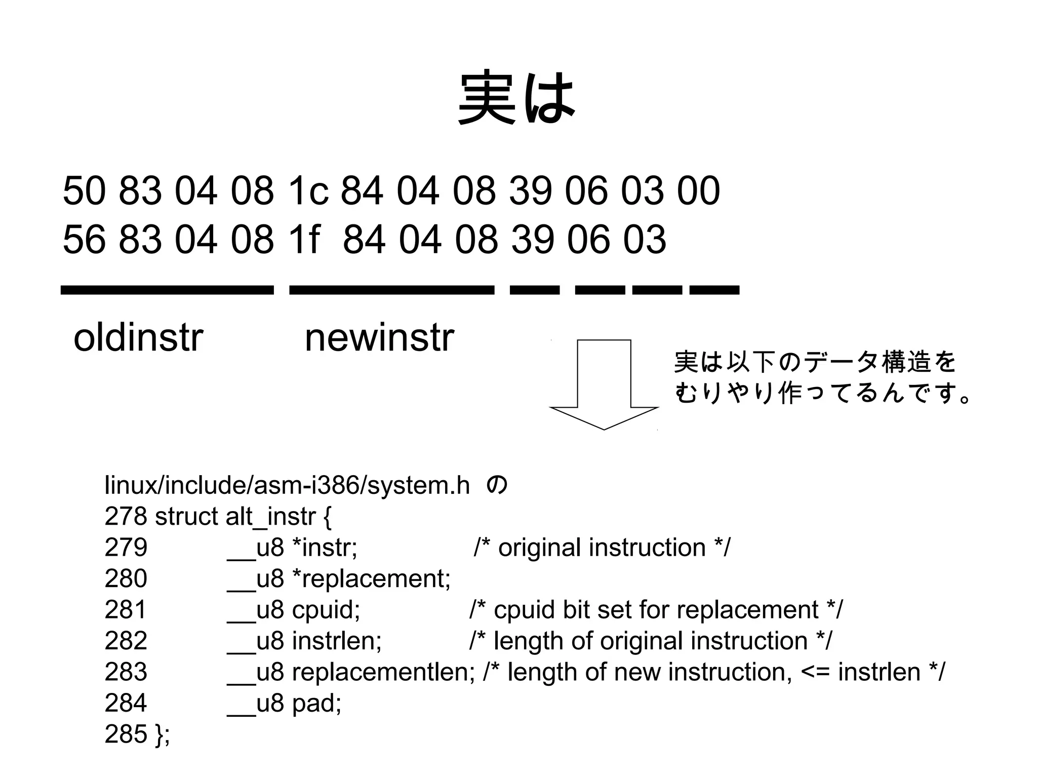 実は
50 83 04 08 1c 84 04 08 39 06 03 00
56 83 04 08 1f 84 04 08 39 06 03
oldinstr newinstr
linux/include/asm-i386/system.h の
278 struct alt_instr {
279 __u8 *instr; /* original instruction */
280 __u8 *replacement;
281 __u8 cpuid; /* cpuid bit set for replacement */
282 __u8 instrlen; /* length of original instruction */
283 __u8 replacementlen; /* length of new instruction, <= instrlen */
284 __u8 pad;
285 };
実は以下のデータ構造を
むりやり作ってるんです。
 