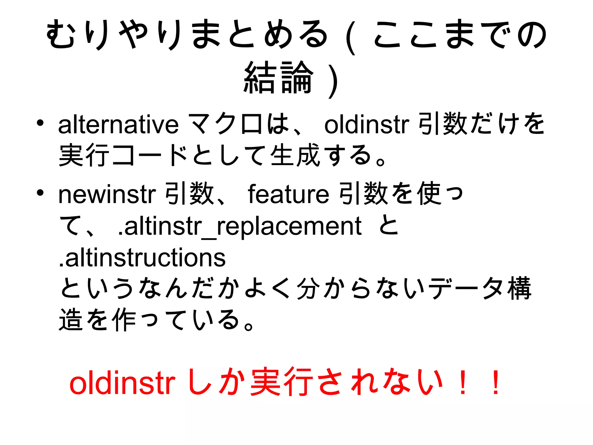 むりやりまとめる（ここまでの
結論）
• alternative マクロは、 oldinstr 引数だけを
実行コードとして生成する。
• newinstr 引数、 feature 引数を使っ
て、 .altinstr_replacement と
.altinstructions
というなんだかよく分からないデータ構
造を作っている。
oldinstr しか実行されない！！
 