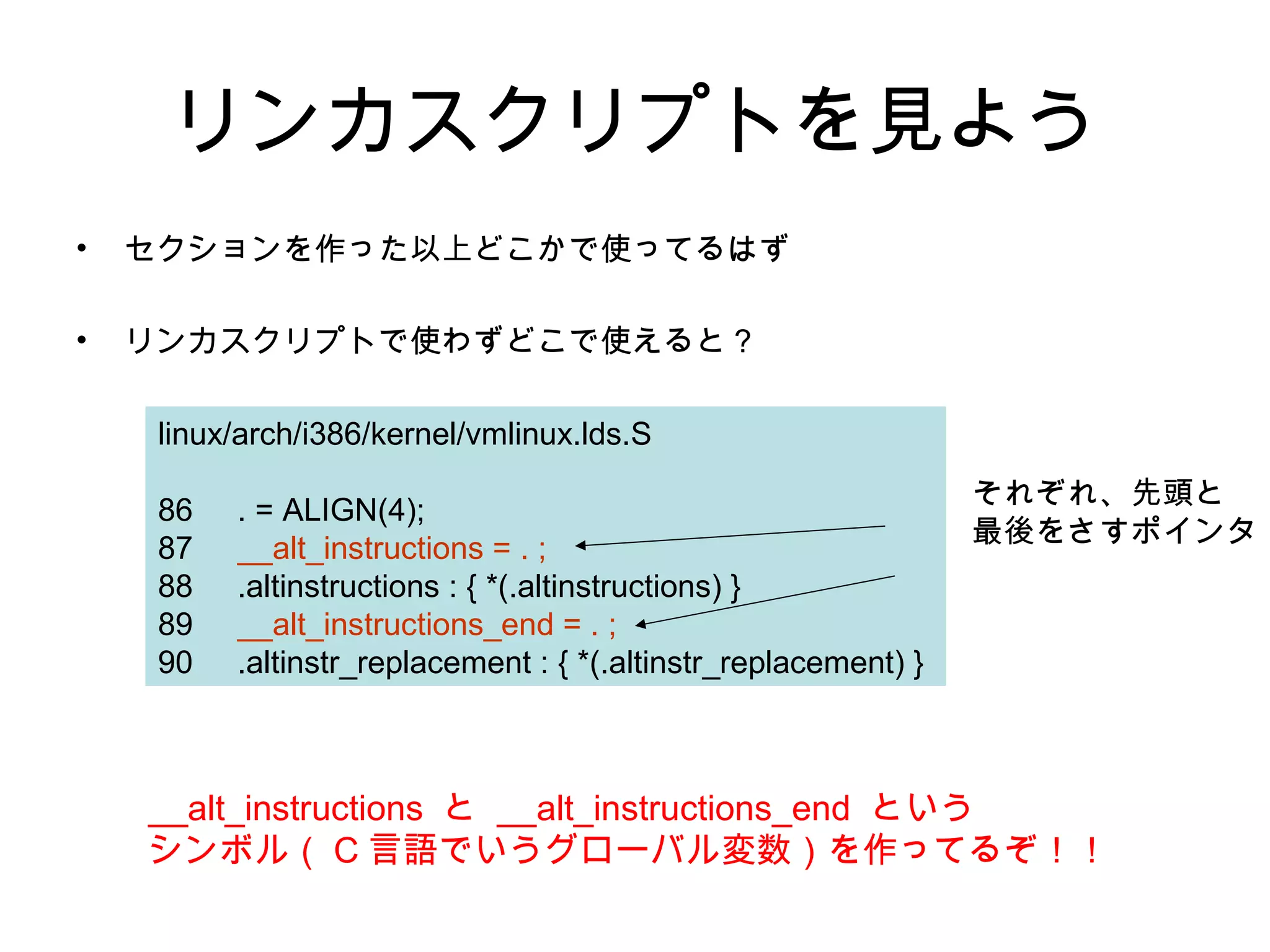 リンカスクリプトを見よう
• セクションを作った以上どこかで使ってるはず
• リンカスクリプトで使わずどこで使えると？
linux/arch/i386/kernel/vmlinux.lds.S
86 . = ALIGN(4);
87 __alt_instructions = . ;
88 .altinstructions : { *(.altinstructions) }
89 __alt_instructions_end = . ;
90 .altinstr_replacement : { *(.altinstr_replacement) }
__alt_instructions と __alt_instructions_end という
シンボル（ C 言語でいうグローバル変数）を作ってるぞ！！
それぞれ、先頭と
最後をさすポインタ
 