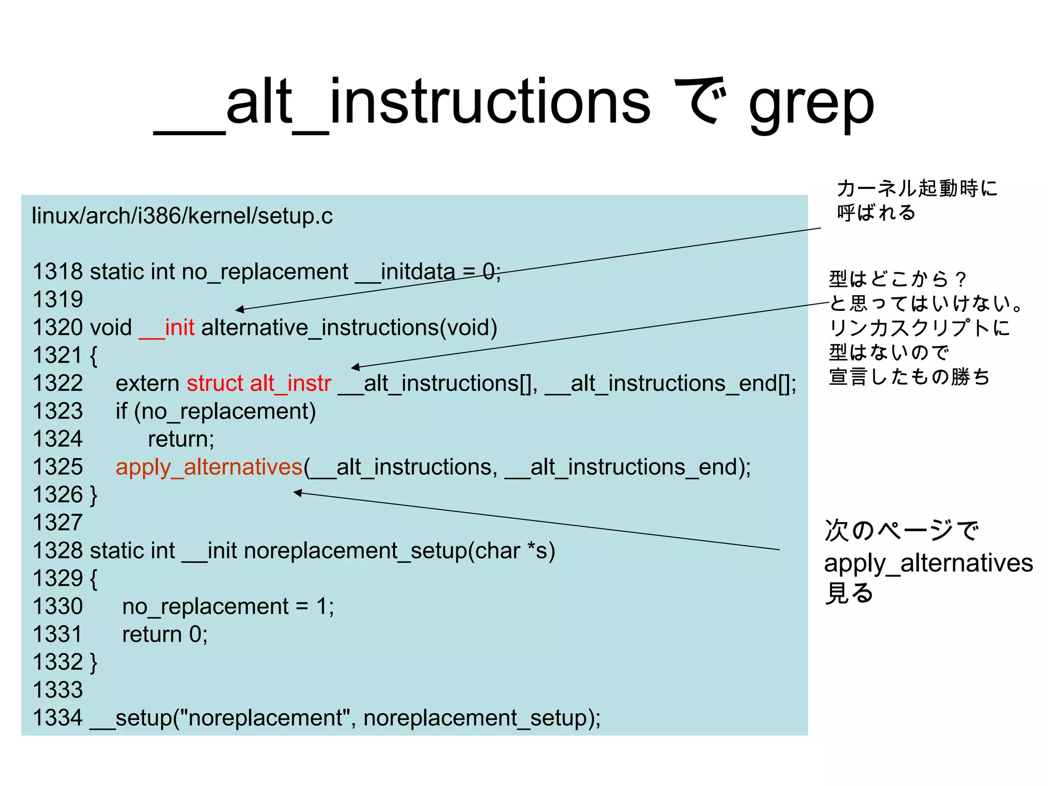 __alt_instructions で grep
linux/arch/i386/kernel/setup.c
1318 static int no_replacement __initdata = 0;
1319
1320 void __init alternative_instructions(void)
1321 {
1322 extern struct alt_instr __alt_instructions[], __alt_instructions_end[];
1323 if (no_replacement)
1324 return;
1325 apply_alternatives(__alt_instructions, __alt_instructions_end);
1326 }
1327
1328 static int __init noreplacement_setup(char *s)
1329 {
1330 no_replacement = 1;
1331 return 0;
1332 }
1333
1334 __setup("noreplacement", noreplacement_setup);
型はどこから？
と思ってはいけない。
リンカスクリプトに
型はないので
宣言したもの勝ち
次のページで
apply_alternatives
見る
カーネル起動時に
呼ばれる
 