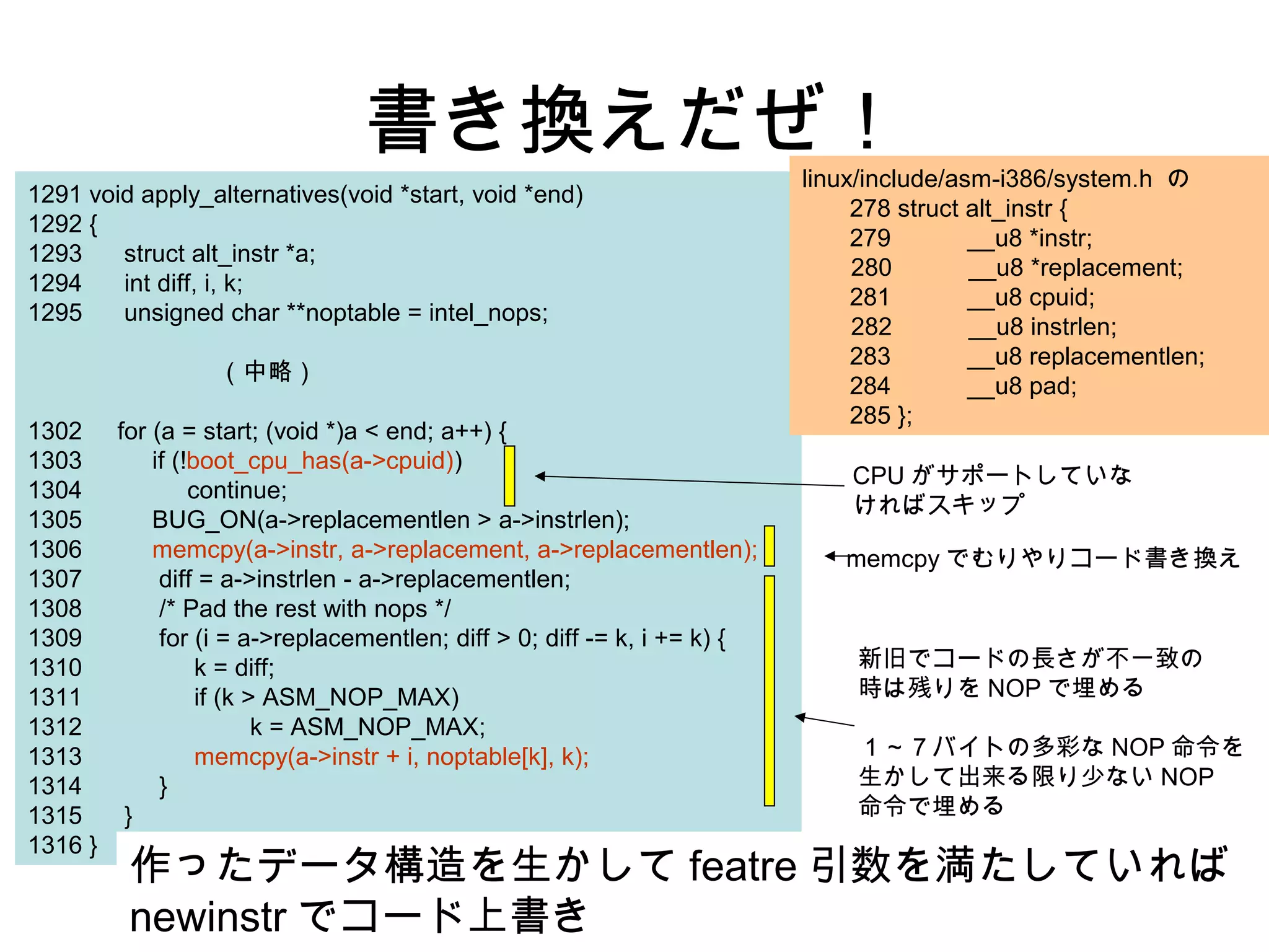 書き換えだぜ！
1291 void apply_alternatives(void *start, void *end)
1292 {
1293 struct alt_instr *a;
1294 int diff, i, k;
1295 unsigned char **noptable = intel_nops;
（中略）
1302 for (a = start; (void *)a < end; a++) {
1303 if (!boot_cpu_has(a->cpuid))
1304 continue;
1305 BUG_ON(a->replacementlen > a->instrlen);
1306 memcpy(a->instr, a->replacement, a->replacementlen);
1307 diff = a->instrlen - a->replacementlen;
1308 /* Pad the rest with nops */
1309 for (i = a->replacementlen; diff > 0; diff -= k, i += k) {
1310 k = diff;
1311 if (k > ASM_NOP_MAX)
1312 k = ASM_NOP_MAX;
1313 memcpy(a->instr + i, noptable[k], k);
1314 }
1315 }
1316 }
linux/include/asm-i386/system.h の
278 struct alt_instr {
279 __u8 *instr;
280 __u8 *replacement;
281 __u8 cpuid;
282 __u8 instrlen;
283 __u8 replacementlen;
284 __u8 pad;
285 };
CPU がサポートしていな
ければスキップ
memcpy でむりやりコード書き換え
新旧でコードの長さが不一致の
時は残りを NOP で埋める
１～７バイトの多彩な NOP 命令を
生かして出来る限り少ない NOP
命令で埋める
作ったデータ構造を生かして featre 引数を満たしていれば
newinstr でコード上書き
 