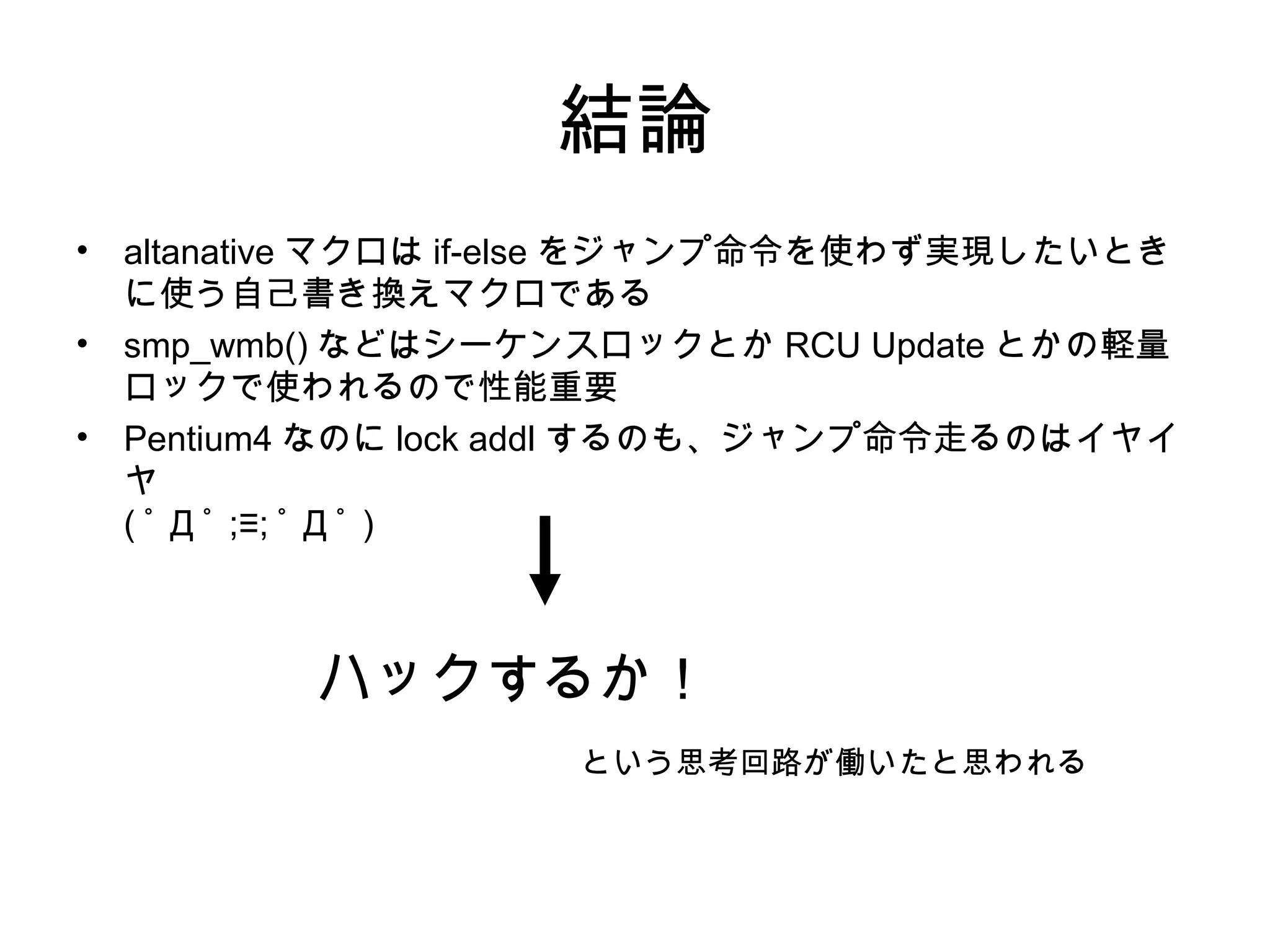結論
• altanative マクロは if-else をジャンプ命令を使わず実現したいとき
に使う自己書き換えマクロである
• smp_wmb() などはシーケンスロックとか RCU Update とかの軽量
ロックで使われるので性能重要
• Pentium4 なのに lock addl するのも、ジャンプ命令走るのはイヤイ
ヤ
( ﾟ Д ﾟ ;≡; ﾟ Д ﾟ )
ハックするか！
という思考回路が働いたと思われる
 
