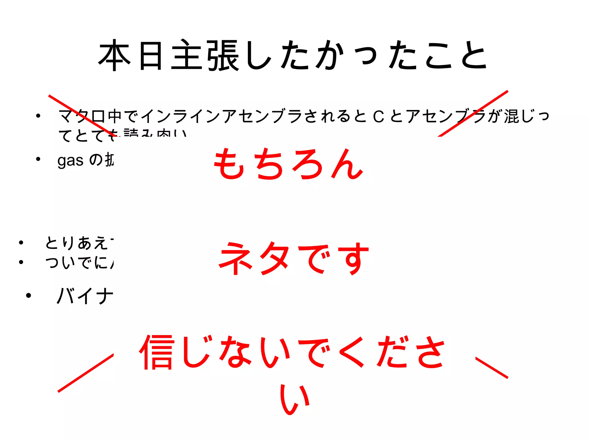 本日主張したかったこと
• マクロ中でインラインアセンブラされると C とアセンブラが混じっ
てとても読み肉い
• gas の拡張はドキュメント少なくてとても困る
そんな時
kosaki メソッド 誕生！！
• とりあえず動かしてみる。
• ついでにバイナリダンプとかしてみる
• バイナリは嘘つかない ！
もちろん
ネタです
信じないでくださ
い
 
