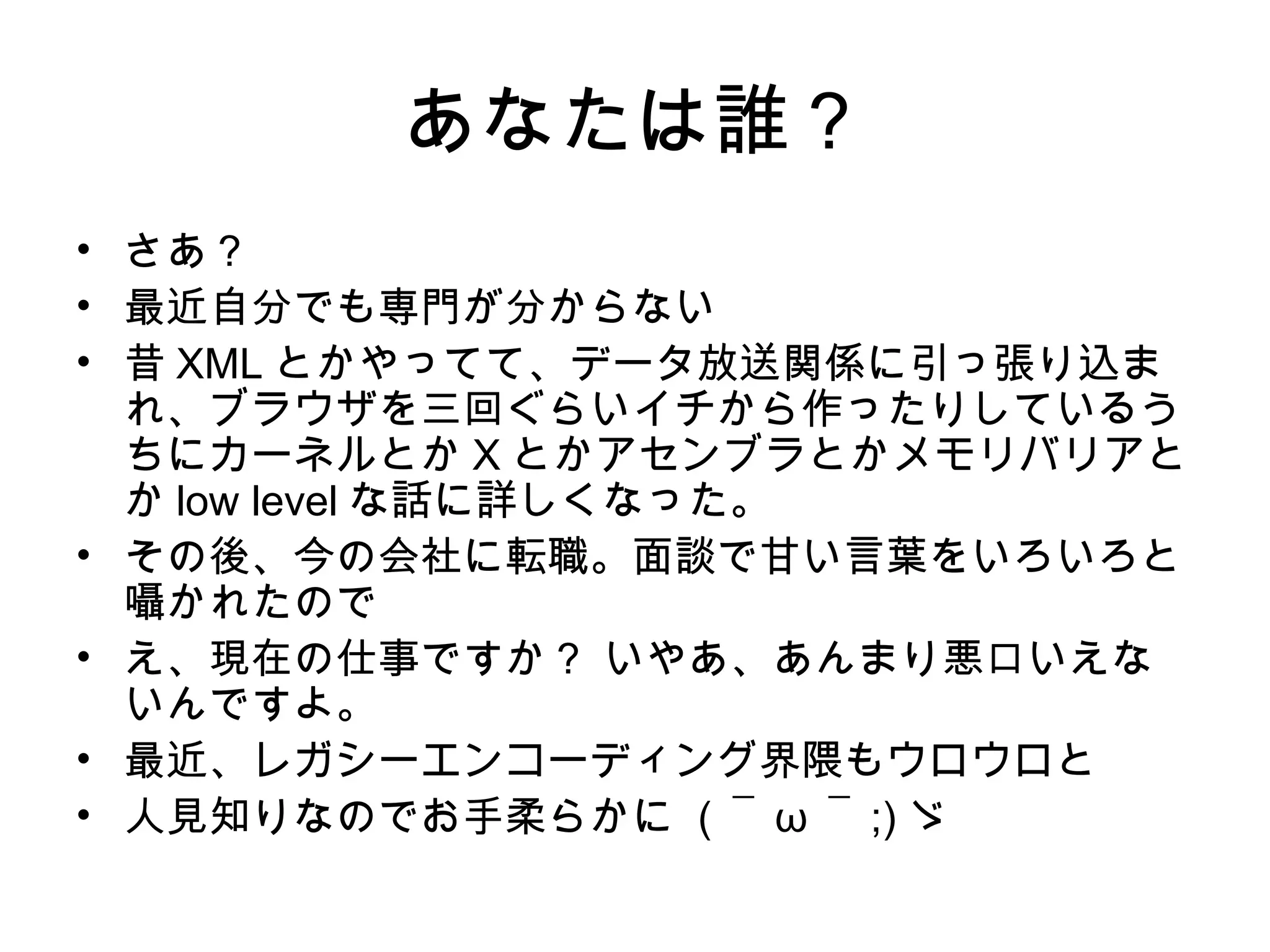 あなたは誰？
• さあ？
• 最近自分でも専門が分からない
• 昔 XML とかやってて、データ放送関係に引っ張り込ま
れ、ブラウザを三回ぐらいイチから作ったりしているう
ちにカーネルとか X とかアセンブラとかメモリバリアと
か low level な話に詳しくなった。
• その後、今の会社に転職。面談で甘い言葉をいろいろと
囁かれたので
• え、現在の仕事ですか？ いやあ、あんまり悪口いえな
いんですよ。
• 最近、レガシーエンコーディング界隈もウロウロと
• 人見知りなのでお手柔らかに ( ￣ ω ￣ ;) ゞ
 