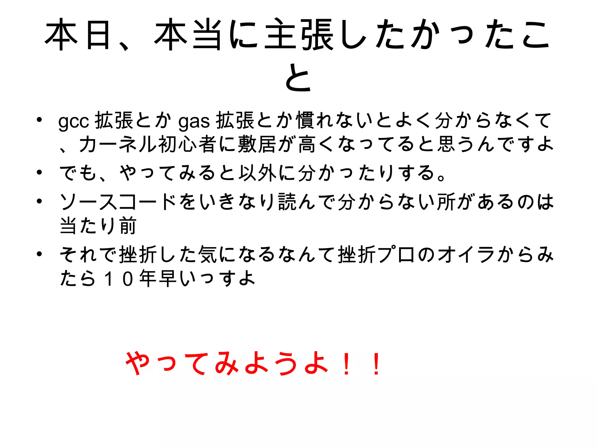 本日、本当に主張したかったこ
と
• gcc 拡張とか gas 拡張とか慣れないとよく分からなくて
、カーネル初心者に敷居が高くなってると思うんですよ
• でも、やってみると以外に分かったりする。
• ソースコードをいきなり読んで分からない所があるのは
当たり前
• それで挫折した気になるなんて挫折プロのオイラからみ
たら１０年早いっすよ
やってみようよ！！
 