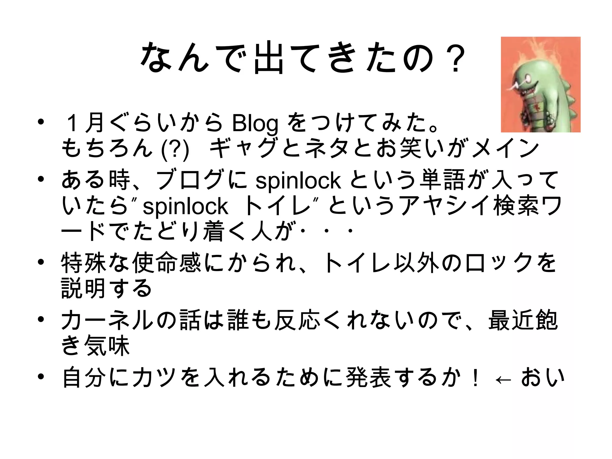 なんで出てきたの？
• １月ぐらいから Blog をつけてみた。
もちろん (?) ギャグとネタとお笑いがメイン
• ある時、ブログに spinlock という単語が入って
”いたら spinlock ”トイレ というアヤシイ検索ワ
ードでたどり着く人が・・・
• 特殊な使命感にかられ、トイレ以外のロックを
説明する
• カーネルの話は誰も反応くれないので、最近飽
き気味
• 自分にカツを入れるために発表するか！ ← おい
 