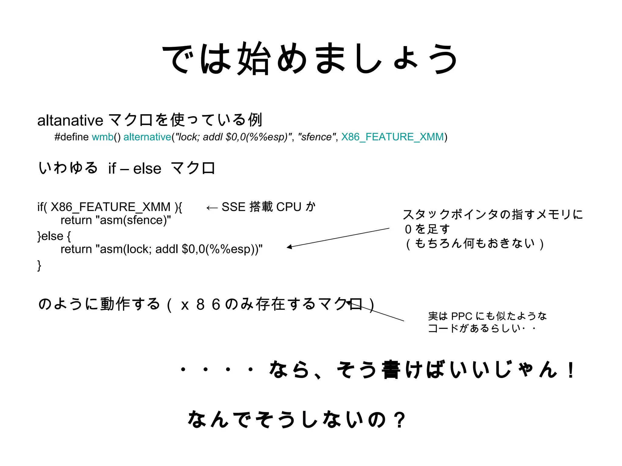 では始めましょう
altanative マクロを使っている例
#define wmb() alternative("lock; addl $0,0(%%esp)", "sfence", X86_FEATURE_XMM)
いわゆる if – else マクロ
if( X86_FEATURE_XMM ){ ← SSE 搭載 CPU か
return "asm(sfence)"
}else {
return "asm(lock; addl $0,0(%%esp))"
}
のように動作する（ｘ８６のみ存在するマクロ）
・・・・なら、そう書けばいいじゃん！
なんでそうしないの？
スタックポインタの指すメモリに
０を足す
（もちろん何もおきない）
実は PPC にも似たような
コードがあるらしい・・
 