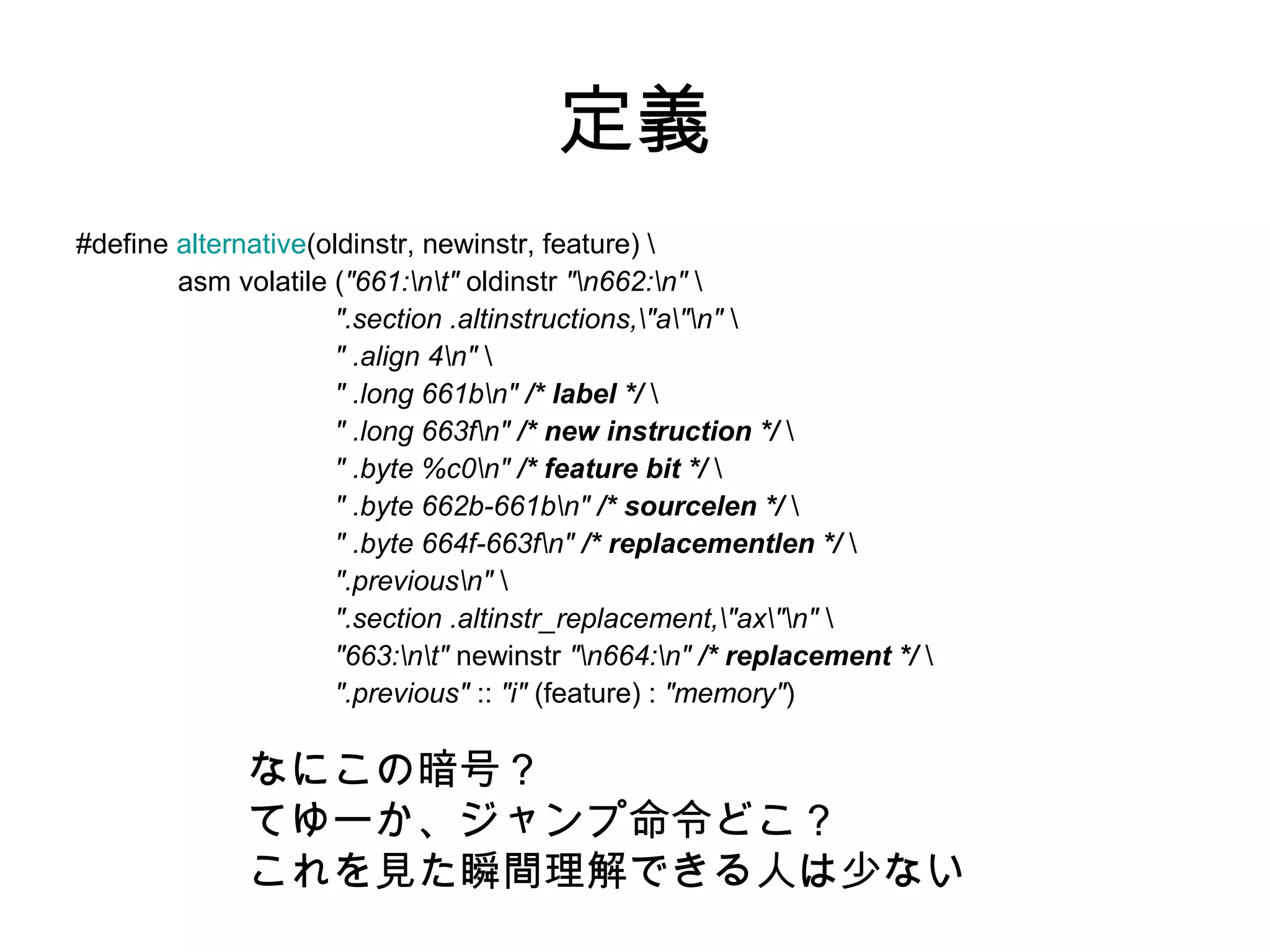 定義
#define alternative(oldinstr, newinstr, feature) 
asm volatile ("661:nt" oldinstr "n662:n" 
".section .altinstructions,"a"n" 
" .align 4n" 
" .long 661bn" /* label */ 
" .long 663fn" /* new instruction */ 
" .byte %c0n" /* feature bit */ 
" .byte 662b-661bn" /* sourcelen */ 
" .byte 664f-663fn" /* replacementlen */ 
".previousn" 
".section .altinstr_replacement,"ax"n" 
"663:nt" newinstr "n664:n" /* replacement */ 
".previous" :: "i" (feature) : "memory")
なにこの暗号？
てゆーか、ジャンプ命令どこ？
これを見た瞬間理解できる人は少ない
 