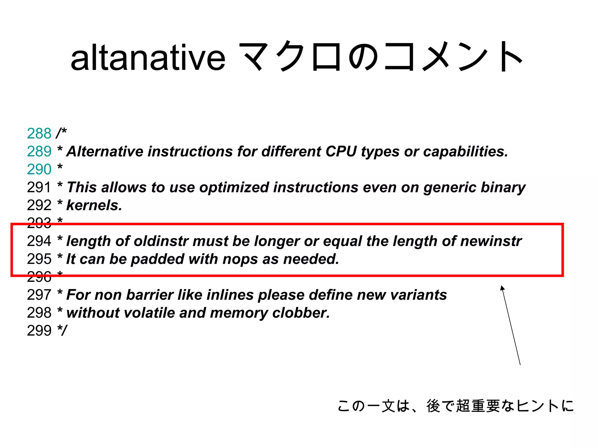 altanative マクロのコメント
288 /*
289 * Alternative instructions for different CPU types or capabilities.
290 *
291 * This allows to use optimized instructions even on generic binary
292 * kernels.
293 *
294 * length of oldinstr must be longer or equal the length of newinstr
295 * It can be padded with nops as needed.
296 *
297 * For non barrier like inlines please define new variants
298 * without volatile and memory clobber.
299 */
この一文は、後で超重要なヒントに
 