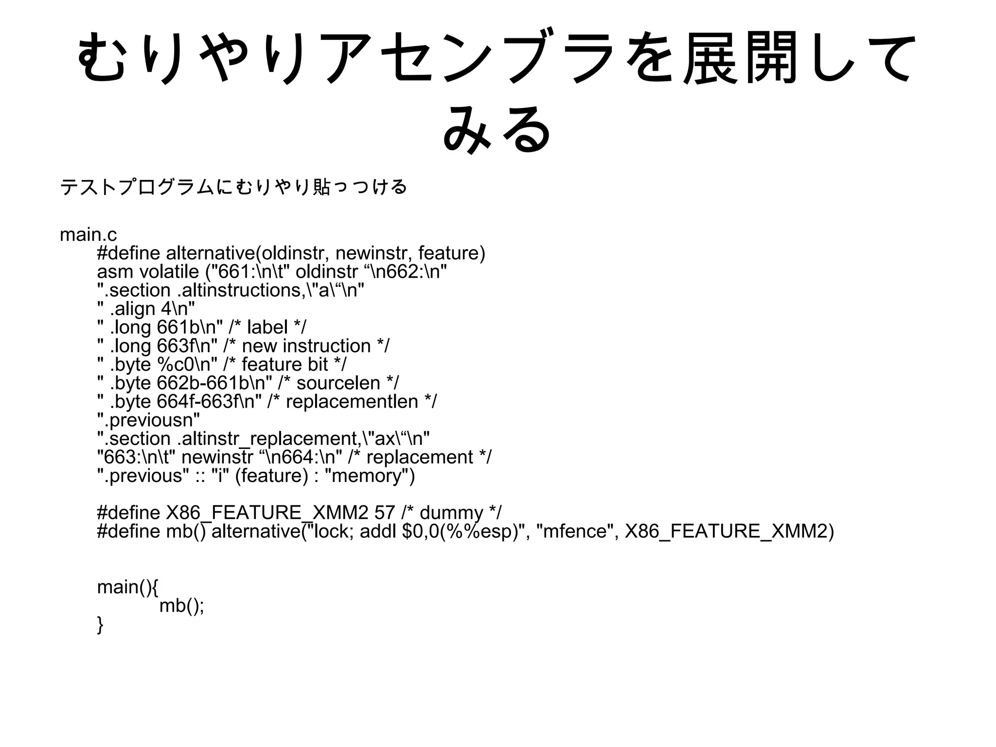 むりやりアセンブラを展開して
みる
テストプログラムにむりやり貼っつける
main.c
#define alternative(oldinstr, newinstr, feature)
asm volatile ("661:nt" oldinstr “n662:n"
".section .altinstructions,"a“n"
" .align 4n"
" .long 661bn" /* label */
" .long 663fn" /* new instruction */
" .byte %c0n" /* feature bit */
" .byte 662b-661bn" /* sourcelen */
" .byte 664f-663fn" /* replacementlen */
".previousn"
".section .altinstr_replacement,"ax“n"
"663:nt" newinstr “n664:n" /* replacement */
".previous" :: "i" (feature) : "memory")
#define X86_FEATURE_XMM2 57 /* dummy */
#define mb() alternative("lock; addl $0,0(%%esp)", "mfence", X86_FEATURE_XMM2)
main(){
mb();
}
 