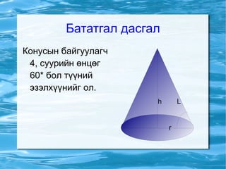 Конус Тодорхойлолт 3 хэмжээст  огторгуйд   шулуун)  l болон l дээрх p цэгийг бэхлэе. p цэгийг дайрах, l шулуунтай  параллель  ч биш,  перпендикуляр  ч биш шулууныг тэнхлэг болгон авч, l шулууныг эргүүлэхэд үүсэх  муруй  нв конусын гадарга болно. 