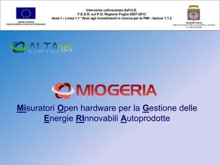 Misuratori Open hardware per la Gestione delle
Energie RInnovabili Autoprodotte
Intervento cofinanziato dall’U.E.
F.E.S.R. sul P.O. Regione Puglia 2007-2013
Asse I – Linea 1.1 “Aiuti agli investimenti in ricerca per le PMI - Azione 1.1.2
UNIONE EUROPEA
FONDO EUROPEO DI SVILUPPO REGIONALE
REGIONE PUGLIA
AREA POLITICHE PER LO SVILUPPO IL LAVORO
E L’INNOVAZIONE
 