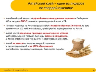 11www.altan.ru | www.granmulino.ru
Алтайский край – один из лидеров
по твердой пшенице
 Алтайский край является крупнейшим производителем зерновых в Сибирском
ФО и входит в ТОП-5 регионов производителей зерна в РФ.
 Твердая пшеница на Алтае выращивается с первой половины 19-го века, то есть
практически 200 лет! Это культура, традиционно выращиваемая на Алтае.
 Алтай имеет идеальные природно-климатические условия
для возделывания твердой пшеницы схожие с канадскими,
а также отработанные технологии и адаптированные сорта.
 Алтай не зависит от покупки твердой пшеницы
с других территорий и на 100% обеспечивает
потребности производства макарон Granmulino сырьём.
 