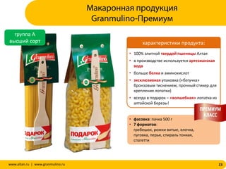 23www.altan.ru | www.granmulino.ru
Макаронная продукция
Granmulino-Премиум
группа А
высший сорт
• 100% элитной твердой пшеницы Алтая
• в производстве используется артезианская
вода
• больше белка и аминокислот
• эксклюзивная упаковка («бегучка»
бронзовым тиснением, прочный стикер для
крепления лопатки)
• всегда в подарок – «волшебная» лопатка из
алтайской березы!
• фасовка: пачка 500 г
• 7 форматов:
гребешок, рожки витые, елочка,
пуговка, перья, спираль тонкая,
спагетти
характеристики продукта:
 