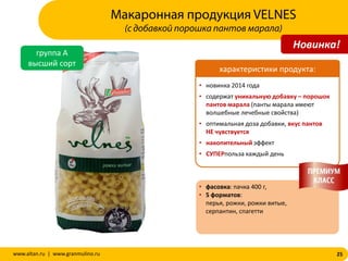 25www.altan.ru | www.granmulino.ru
группа А
высший сорт
• новинка 2014 года
• содержат уникальную добавку – порошок
пантов марала (панты марала имеют
волшебные лечебные свойства)
• оптимальная доза добавки, вкус пантов
НЕ чувствуется
• накопительный эффект
• СУПЕРпольза каждый день
• фасовка: пачка 400 г,
• 5 форматов:
перья, рожки, рожки витые,
серпантин, спагетти
характеристики продукта:
Макаронная продукция VELNES
(с добавкой порошка пантов марала)
Новинка!
 