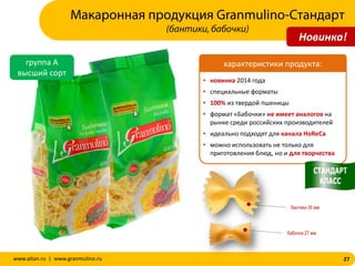 27www.altan.ru | www.granmulino.ru
группа А
высший сорт
• новинка 2014 года
• специальные форматы
• 100% из твердой пшеницы
• формат «Бабочки» не имеет аналогов на
рынке среди российских производителей
• идеально подходят для канала HoReCa
• можно использовать не только для
приготовления блюд, но и для творчества
характеристики продукта:
Макаронная продукция Granmulino-Стандарт
(бантики, бабочки)
бантики 35 мм
бабочки 27 мм
Новинка!
 
