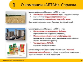 3www.altan.ru | www.granmulino.ru
Многопрофильный Холдинг «АЛТАН» - это:
• ассоциация производителей зерна твердой пшеницы
• переработка твердых сортов пшеницы
• производство макаронных изделий и муки.
Компания расположена в г. Барнаул, Алтайский край.
Многопрофильный Холдинг «АЛТАН» - это:
• Поспелихинская макаронная фабрика
(производство макаронных изделий )
• Поспелихинский комбинат хлебопродуктов
(элеватор - хранение зерна, мельница - производство
муки и макаронной крупки)
• Торговый дом «АЛТАН»
(продажа и продвижение)
Основное преимущество холдинга «АЛТАН» - полный
производственный цикл: от сбора, переработки и хранения
зерна до выпуска готовой продукции.
О компании «АЛТАН». Справка1
 