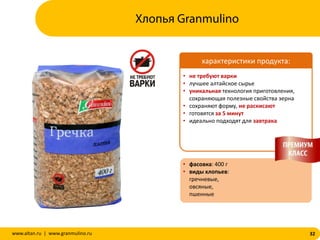 32www.altan.ru | www.granmulino.ru
• не требуют варки
• лучшее алтайское сырье
• уникальная технология приготовления,
сохраняющая полезные свойства зерна
• сохраняют форму, не раскисают
• готовятся за 5 минут
• идеально подходят для завтрака
• фасовка: 400 г
• виды хлопьев:
гречневые,
овсяные,
пшенные
характеристики продукта:
Хлопья Granmulino
 