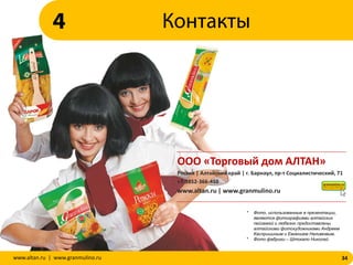 ООО «Торговый дом АЛТАН»
Россия | Алтайский край | г. Барнаул, пр-т Социалистический, 71
+7-3852-366-410
www.altan.ru | www.granmulino.ru
34www.altan.ru | www.granmulino.ru
Контакты4
* Фото, использованные в презентации,
являются фотографиями алтайских
пейзажей и любезно предоставлены
алтайскими фотохудожниками Андреем
Каспришиным и Евгением Налимовым.
* Фото фабрики – Штокало Николай
 