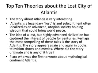 Top Ten Theories about the Lost City of
Atlantis
• The story about Atlantis is very interesting.
• Atlantis is a legendary “lost” island subcontinent often
idealized as an advanced, utopian society holding
wisdom that could bring world peace.
• The idea of a lost, but highly advanced civilization has
captured the interest of people for centuries. Perhaps
the most compelling of these tales is the story of
Atlantis. The story appears again and again in books,
television shows and movies. Where did the story
originate and is any of it true?
• Plato who was the first to wrote about mythological
continent Atlantis.
 