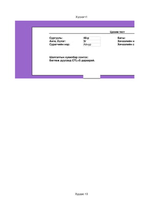 Хүснэгт1




                                 Цахим тест

Сургууль:             48­р            Багш:
Анги, бүлэг:          3г              Хичээлийн нэр:
Сурагчийн нэр:        Айнур           Хичээлийн сэдэв:



Шалгалтын хувилбар сонгох:
Бөглөж дуусаад CTL+S дараарай.




                 Хуудас 13
 