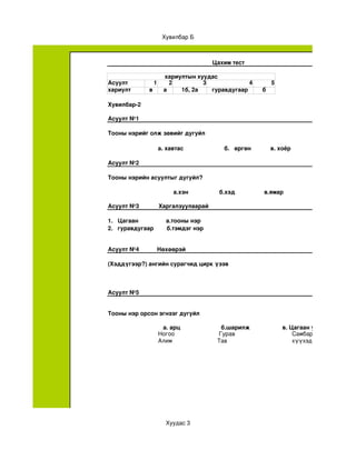 Хувилбар Б



                                                     Цахим тест

                             хариултын хуудас
Асуулт                 1       2         3             4                         5
хариулт            в         а    1б, 2а   гуравдугаар                       б

Хувилбар­2 

Асуулт №1

Тооны нэрийг олж зөвийг дугуйл

                           а. хавтас                         б.   өргөн            в. хоёр     

Асуулт №2

Тооны нэрийн асуултыг дугуйл?

                                  а.хэн                   б.хэд                  в.ямар

Асуулт №3            Харгалзуулаарай

1.   Цагаан                 а.тооны нэр
2.   гуравдугаар        б.тэмдэг нэр                                    


Асуулт №4           Нөхөөрэй

(Хэддүгээр?) ангийн сурагчид цирк үзэв



Асуулт №5


Тооны нэр орсон эгнээг дугуйл

                            а. арц                         б.шарилж                    в. Цагаан уул      
                           Ногоо                          Гурав                              Самбар
                           Алим                          Тав                                 хүүхэд




                              Хуудас 3
 