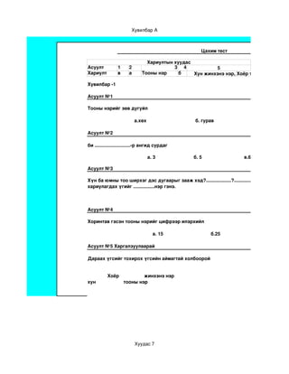 Хувилбар А



                                                                             Цахим тест

                                      Хариултын хуудас
Асуулт              1       2                   3 4            5
Хариулт             в       а       Тооны нэр     б    Хун жинхэнэ нэр, Хоёр тооны нэр

Хувилбар ­1

Асуулт №1

Тооны нэрийг зөв дугуйл

                                а.хөх                                     б. гурав                             в.гэр

Асуулт №2

би ...........................­р ангид сурдаг

                                        а. 3                             б. 5                                в.6

Асуулт №3

Хүн ба юмны тоо ширхэг дэс дугаарыг зааж хэд?...................?......................?..................
хариулагдах үгийг ................нэр гэнэ.



Асуулт №4

Хоринтав гэсэн тооны нэрийг цифрээр илэрхийл

                                           а. 15                                    б.25                                   в.20

Асуулт №5 Харгалзуулаарай

Дараах үгсийг тохирох үгсийн аймагтай холбоорой 


               Хоёр                   жинхэнэ нэр                                                                                       
хун                     тооны нэр     




                                Хуудас 7
 