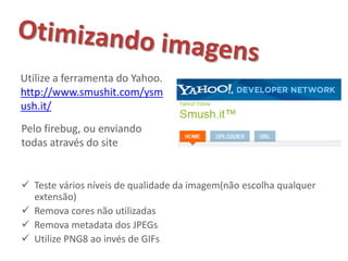 Utilize a ferramenta do Yahoo.
http://www.smushit.com/ysm
ush.it/
Pelo firebug, ou enviando
todas através do site


 Teste vários níveis de qualidade da imagem(não escolha qualquer
  extensão)
 Remova cores não utilizadas
 Remova metadata dos JPEGs
 Utilize PNG8 ao invés de GIFs
 
