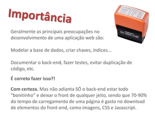 Geralmente as principais preocupações no
desenvolvimento de uma aplicação web são:

Modelar a base de dados, criar chaves, índices...

Documentar o back-end, fazer testes, evitar duplicação de
código, etc.
É correto fazer isso?!

Com certeza. Mas não adianta SÓ o back-end estar todo
“bonitinho” e deixar o front de qualquer jeito, sendo que 70-90%
do tempo de carregamento de uma página é gasto no download
de elementos do front-end, como imagens, CSS e Javascript.
 