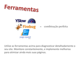 = combinação perfeita




Utilize as ferramentas acima para diagnosticar detalhadamente o
seu site. Monitore constantemente, e implemente melhorias
para otimizar ainda mais suas páginas.
 
