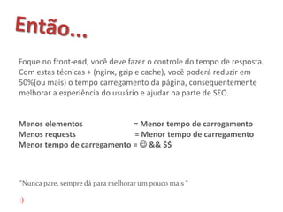 Foque no front-end, você deve fazer o controle do tempo de resposta.
Com estas técnicas + (nginx, gzip e cache), você poderá reduzir em
50%(ou mais) o tempo carregamento da página, consequentemente
melhorar a experiência do usuário e ajudar na parte de SEO.


Menos elementos             = Menor tempo de carregamento
Menos requests              = Menor tempo de carregamento
Menor tempo de carregamento =  && $$



“Nunca pare, sempre dá para melhorar um pouco mais “

:)
 