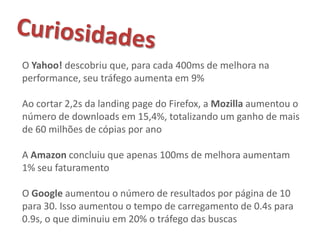 O Yahoo! descobriu que, para cada 400ms de melhora na
performance, seu tráfego aumenta em 9%

Ao cortar 2,2s da landing page do Firefox, a Mozilla aumentou o
número de downloads em 15,4%, totalizando um ganho de mais
de 60 milhões de cópias por ano

A Amazon concluiu que apenas 100ms de melhora aumentam
1% seu faturamento

O Google aumentou o número de resultados por página de 10
para 30. Isso aumentou o tempo de carregamento de 0.4s para
0.9s, o que diminuiu em 20% o tráfego das buscas
 