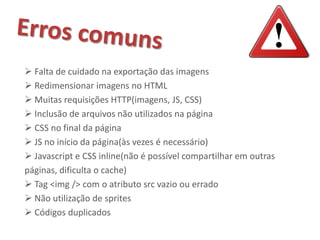  Falta de cuidado na exportação das imagens
 Redimensionar imagens no HTML
 Muitas requisições HTTP(imagens, JS, CSS)
 Inclusão de arquivos não utilizados na página
 CSS no final da página
 JS no início da página(às vezes é necessário)
 Javascript e CSS inline(não é possível compartilhar em outras
páginas, dificulta o cache)
 Tag <img /> com o atributo src vazio ou errado
 Não utilização de sprites
 Códigos duplicados
 