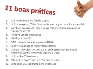 1.  CSS no topo e JS no fim da página
2.  Utilize imagens, CSS e JS somente nas páginas que for necessário
3.  Combine arquivos JS, CSS e imagens(Sprite) para diminuir as
    requisições HTTP
4. Remova scripts duplicados
5. Minifique JS e CSS!
6. NÃO redimensione imagens no HTML
7. Exporte as imagens no formato correto
8. Google AJAX Libraries API para servir estruturas javascript
    populares (como Mootools, jQuery e Dojo)
9. Utilize JS e CSS externos
10. Não utilize expressões no CSS, são custosas!
11. Evite criar CSS separado para impressão
 