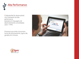 Alta Performance
O Atende.Net foi desenvolvido
com framework de alta
performance,
baseado em linguagens de
desenvolvimento consolidadas
(Java + PHP).
Processos que antes consumiam
horas de processamento, agora são
gerados em minutos.
 