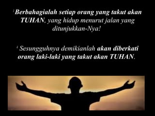 1

Berbahagialah setiap orang yang takut akan
TUHAN, yang hidup menurut jalan yang
ditunjukkan-Nya!
Sesungguhnya demikianlah akan diberkati
orang laki-laki yang takut akan TUHAN.

4

 