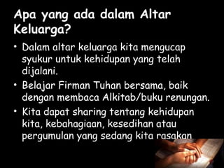 Apa yang ada dalam Altar
Keluarga?
• Dalam altar keluarga kita mengucap
syukur untuk kehidupan yang telah
dijalani.
• Belajar Firman Tuhan bersama, baik
dengan membaca Alkitab/buku renungan.
• Kita dapat sharing tentang kehidupan
kita, kebahagiaan, kesedihan atau
pergumulan yang sedang kita rasakan

 