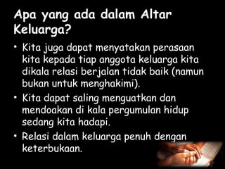 Apa yang ada dalam Altar
Keluarga?
• Kita juga dapat menyatakan perasaan
kita kepada tiap anggota keluarga kita
dikala relasi berjalan tidak baik (namun
bukan untuk menghakimi).
• Kita dapat saling menguatkan dan
mendoakan di kala pergumulan hidup
sedang kita hadapi.
• Relasi dalam keluarga penuh dengan
keterbukaan.

 
