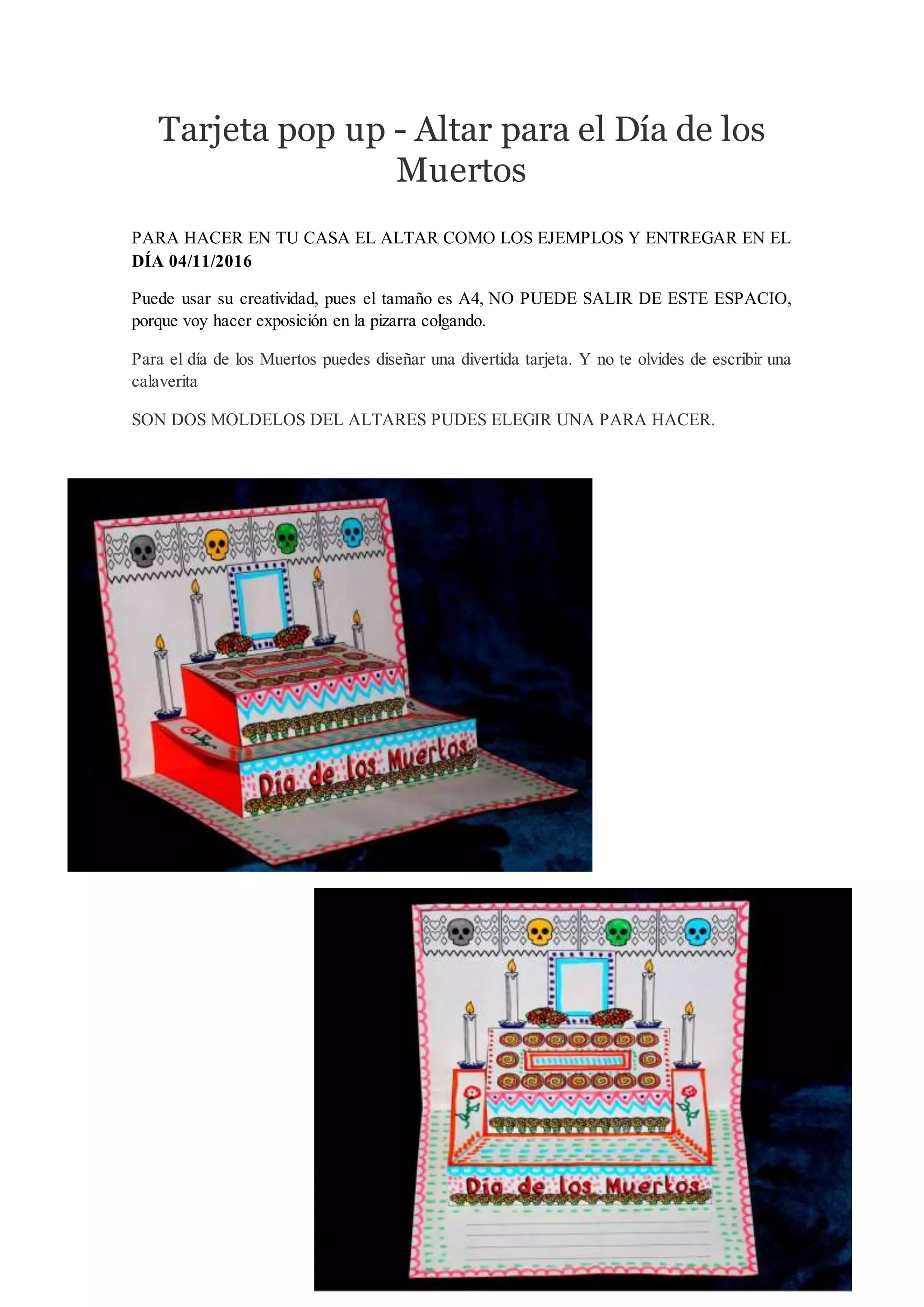 Tarjeta pop up - Altar para el Día de los
Muertos
PARA HACER EN TU CASA EL ALTAR COMO LOS EJEMPLOS Y ENTREGAR EN EL
DÍA 04/11/2016
Puede usar su creatividad, pues el tamaño es A4, NO PUEDE SALIR DE ESTE ESPACIO,
porque voy hacer exposición en la pizarra colgando.
Para el día de los Muertos puedes diseñar una divertida tarjeta. Y no te olvides de escribir una
calaverita
SON DOS MOLDELOS DEL ALTARES PUDES ELEGIR UNA PARA HACER.