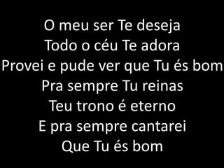 O meu ser Te deseja
Todo o céu Te adora
Provei e pude ver que Tu és bom
Pra sempre Tu reinas
Teu trono é eterno
E pra sempre cantarei
Que Tu és bom
 