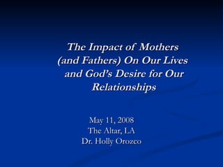 The Impact of Mothers  (and Fathers) On Our Lives  and God’s Desire for Our Relationships May 11, 2008 The Altar, LA Dr. Holly Orozco 