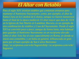 El Altar con Retablo
Para el siglo XIV existían retablos que contenían armarios para
mantener el Santísimo Sacramento, como, por ejemplo, el altar de
Santa Clara en la Catedral de Colonia, aunque no fueron numerosos
hasta el final de la época medieval. El altar mayor que data de 1424
en la Iglesia de San Martín en Landshut, Baviera, es un ejemplo de
una combinación de retablos y Casa del Sacramento. Desde el siglo
XVI se convirtió poco a poco, aunque de forma lenta, más habitual
para guardar el Santísimo Sacramento en un recipiente elevado
sobre el altar. Este fue el caso especialmente en Roma, en donde se
inició esta costumbre, y en Italia en general, influenciada en gran
parte por el buen ejemplo de San Carlos Borromeo
(http://ec.aciprensa.com/wiki/Sagrariohttp://ec.aciprensa.com/wiki/
Sagrario)
 