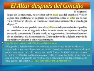El Altar después del Concilio
Capilla para la reserva del Santísimo Sacramento.
El lugar de la iglesia o del oratorio en que está reservada la Eucaristía en el
sagrario debe ser verdaderamente destacado. Conviene, además, que sea adecuado
para la oración privada, de manera que los fieles con facilidad y provecho veneren
al Señor en el Santísimo Sacramento con culto privado. Por tanto, se recomienda
que el sagrario, en cuanto sea posible, se coloque en una capilla separada de la
nave central del templo … (Inst. Eucharisticum Mysterium 53)
 