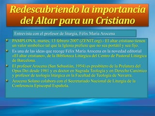 Redescubriendo la importancia
del Altar para un Cristiano
PAMPLONA, martes, 13 febrero 2007 (ZENIT.org).- El altar cristiano tienen
un valor simbólico tal que la Iglesia prefiere que no sea portátil y sea fijo.
Es una de las ideas que recoge Félix María Arocena en la novedad editorial
«El altar cristiano», de la Biblioteca Litúrgica del Centro de Pastoral Litúrgica
de Barcelona.
El profesor Arocena (San Sebastián, 1954) es presbítero de la Prelatura del
Opus Dei desde 1981 y es doctor en Sagrada Teología y en Derecho Canónico
y profesor de teología litúrgica en la Facultad de Teología de Navarra.
Arocena Solano colabora con el Secretariado Nacional de Liturgia de la
Conferencia Episcopal Española.
Entrevista con el profesor de liturgia, Félix María Arocena
 