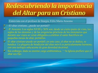 Redescubriendo la importancia
del Altar para un Cristiano
–El altar cristiano, ¿puede ser portátil?
–P. Arocena: Los siglos XVIII y XIX son, desde un cierto punto de vista, los
siglos de las misiones y de las exigencias prácticas de los misioneros que
durante sus viajes se veían obligados a celebrar el santo Sacrificio en
pequeñas mesas de altar, portátiles.
El altar cristiano puede ser portátil; en este caso, el altar no se dedica, se
bendice. La plegaria de bendición del altar móvil es particularmente hermosa,
con una teología subyacente de gran densidad doctrinal.
Sin embargo, dada su enorme carga emblemática, ¬¬la Iglesia prefiere que el
altar sea fijo.
Entrevista con el profesor de liturgia, Félix María Arocena
 