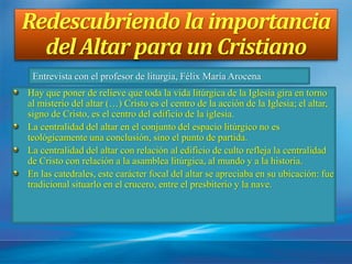 Redescubriendo la importancia
del Altar para un Cristiano
Hay que poner de relieve que toda la vida litúrgica de la Iglesia gira en torno
al misterio del altar (…) Cristo es el centro de la acción de la Iglesia; el altar,
signo de Cristo, es el centro del edificio de la iglesia.
La centralidad del altar en el conjunto del espacio litúrgico no es
teológicamente una conclusión, sino el punto de partida.
La centralidad del altar con relación al edificio de culto refleja la centralidad
de Cristo con relación a la asamblea litúrgica, al mundo y a la historia.
En las catedrales, este carácter focal del altar se apreciaba en su ubicación: fue
tradicional situarlo en el crucero, entre el presbiterio y la nave.
Entrevista con el profesor de liturgia, Félix María Arocena
 